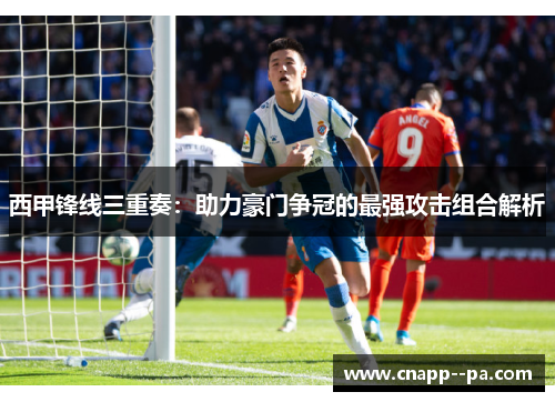 西甲锋线三重奏:助力豪门争冠的最强攻击组合解析 西甲锋线三重奏:助力豪门争冠的最强攻击组合解析