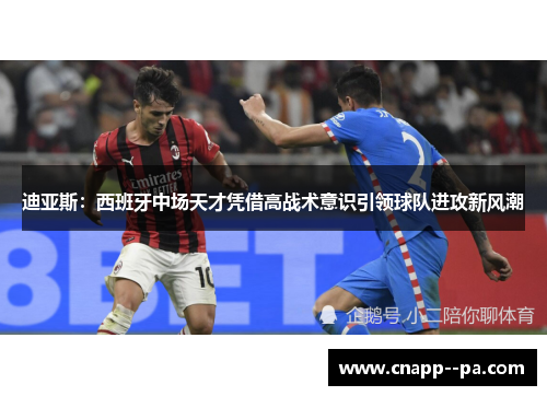 迪亚斯：西班牙中场天才凭借高战术意识引领球队进攻新风潮