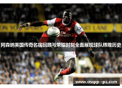 阿森纳英国传奇名宿回顾与荣耀时刻全面展现球队辉煌历史