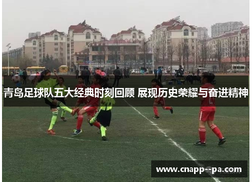 青岛足球队五大经典时刻回顾 展现历史荣耀与奋进精神