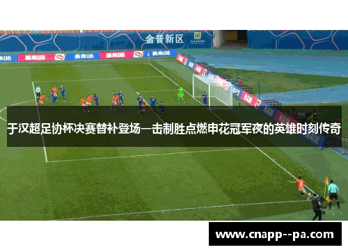 于汉超足协杯决赛替补登场一击制胜点燃申花冠军夜的英雄时刻传奇