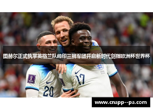 图赫尔正式执掌英格兰队帅印三狮军团开启新时代剑指欧洲杯世界杯 图赫尔正式执掌英格兰队帅印三狮军团开启新时代剑指欧洲杯世界杯