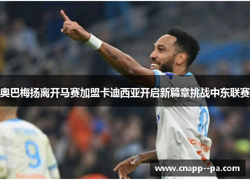 奥巴梅扬离开马赛加盟卡迪西亚开启新篇章挑战中东联赛