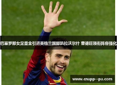巴塞罗那女足重金引进英格兰国脚凯拉沃尔什 曹德旺领衔阵容强化