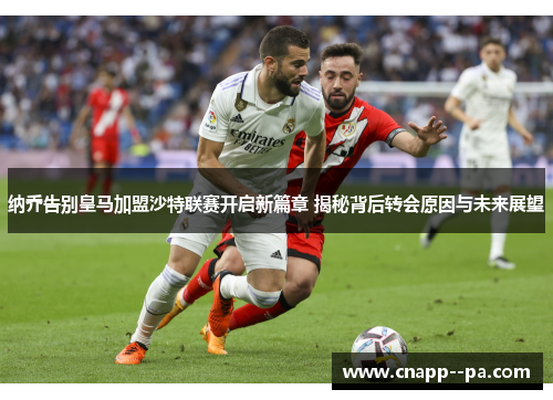 纳乔告别皇马加盟沙特联赛开启新篇章 揭秘背后转会原因与未来展望
