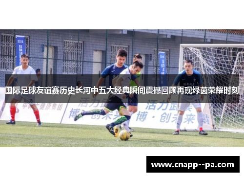 国际足球友谊赛历史长河中五大经典瞬间震撼回顾再现绿茵荣耀时刻