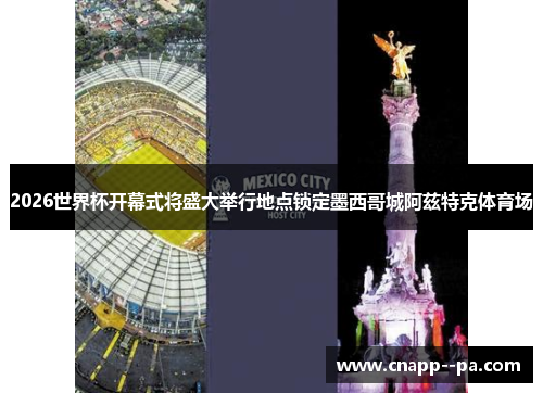 2026世界杯开幕式将盛大举行地点锁定墨西哥城阿兹特克体育场