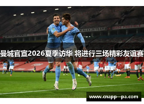 曼城官宣2026夏季访华 将进行三场精彩友谊赛